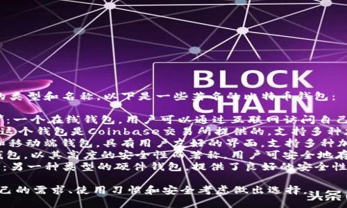 比特币钱包有很多种不同的类型和名称。以下是一些著名的比特币钱包：

1. **Blockchain Wallet**：一个在线钱包，用户可以通过互联网访问自己的比特币资产。
2. **Coinbase Wallet**：这个钱包是Coinbase交易所提供的，支持多种加密货币的存储。
3. **Exodus**：一个桌面和移动端钱包，具有用户友好的界面，支持多种加密货币。
4. **Trezor**：一种硬件钱包，以其高度的安全性而著称，用户可安全地存储比特币和其他加密货币。
5. **Ledger Nano S/X**：另一种类型的硬件钱包，提供了良好的安全性和多种加密货币支持。

选择钱包时，用户应根据自己的需求、使用习惯和安全考虑做出选择。