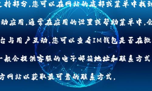 关于“im钱包客服在哪里”的问题，您可以通过以下几个途径寻找到客服支持：

1. **官方网站**：通常，IM钱包的官方网站会提供客户支持部分，您可以在网站的底部或菜单中找到“联系我们”或“帮助中心”的链接，查看相关的客服信息。

2. **移动应用内**：如果您已经下载并使用IM钱包的移动应用，通常在应用的设置或帮助菜单中，会有联系客服的选项。

3. **社交媒体**：许多公司的客服也会通过社交媒体平台与用户互动。您可以查看IM钱包是否在微信、微博、Facebook或Twitter等平台上有官方账号。

4. **邮箱和电话**：查看IM钱包的官方网站或应用内，一般会提供客服的电子邮箱地址和联系方式，您可以直接通过电话或邮件联系他们。

为了得到准确的客服信息，建议您直接访问IM钱包的官方网站以获取最可靠的联系方式。